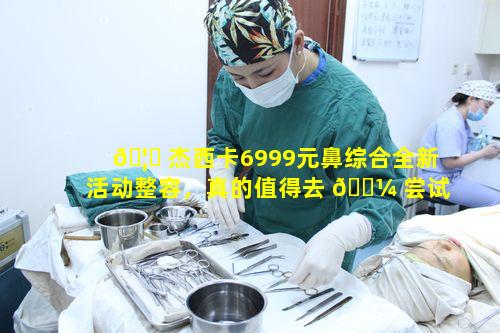 🦆 杰西卡6999元鼻综合全新活动整容，真的值得去 🐼 尝试吗